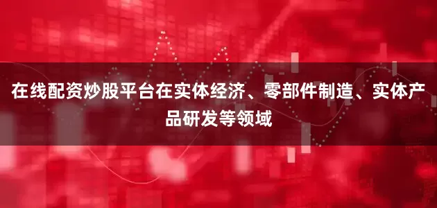 在线配资炒股平台在实体经济、零部件制造、实体产品研发等领域