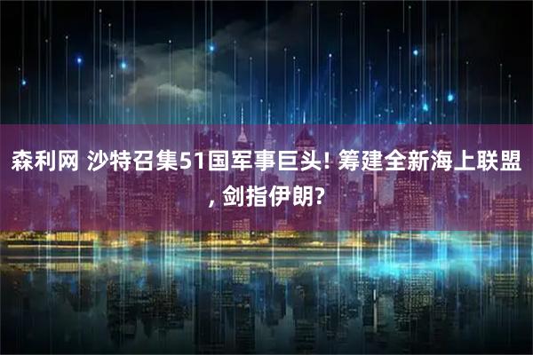 森利网 沙特召集51国军事巨头! 筹建全新海上联盟, 剑指伊朗?