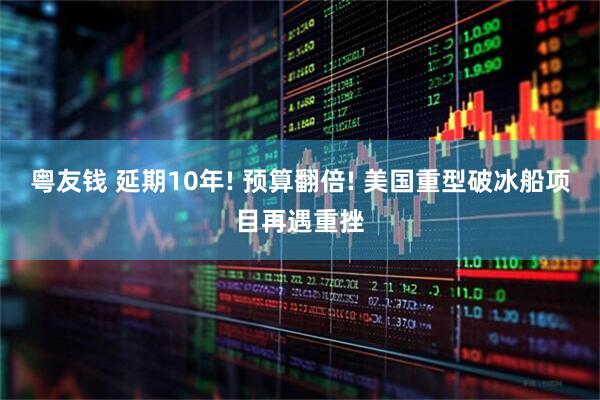 粤友钱 延期10年! 预算翻倍! 美国重型破冰船项目再遇重挫