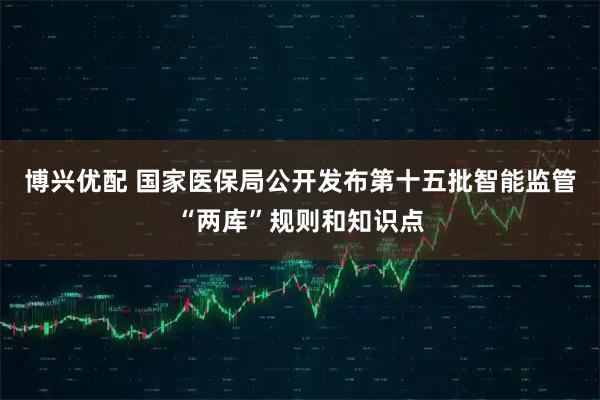 博兴优配 国家医保局公开发布第十五批智能监管“两库”规则和知识点