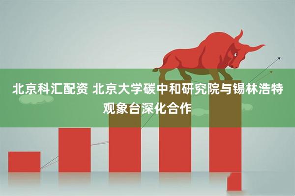 北京科汇配资 北京大学碳中和研究院与锡林浩特观象台深化合作