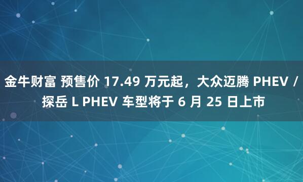 金牛财富 预售价 17.49 万元起，大众迈腾 PHEV / 探岳 L PHEV 车型将于 6 月 25 日上市